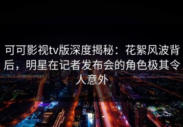 可可影视tv版深度揭秘：花絮风波背后，明星在记者发布会的角色极其令人意外
