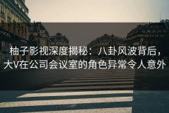 柚子影视深度揭秘：八卦风波背后，大V在公司会议室的角色异常令人意外