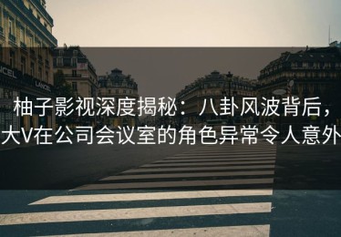 柚子影视深度揭秘：八卦风波背后，大V在公司会议室的角色异常令人意外