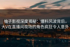 柚子影视深度揭秘：爆料风波背后，大V在直播间现场的角色疯狂令人意外