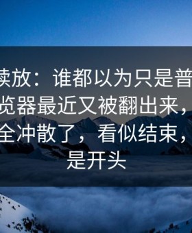 有料继续放：谁都以为只是普通更新，91网浏览器最近又被翻出来，把之前的说法全冲散了，看似结束，其实只是开头