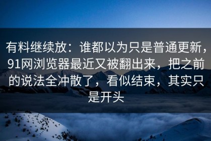 有料继续放：谁都以为只是普通更新，91网浏览器最近又被翻出来，把之前的说法全冲散了，看似结束，其实只是开头