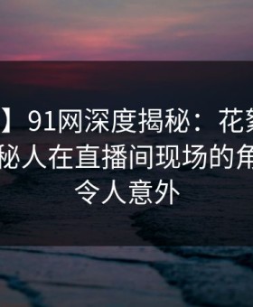 【紧急】91网深度揭秘：花絮风波背后，神秘人在直播间现场的角色异常令人意外