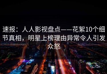 速报：人人影视盘点——花絮10个细节真相，明星上榜理由异常令人引发众怒