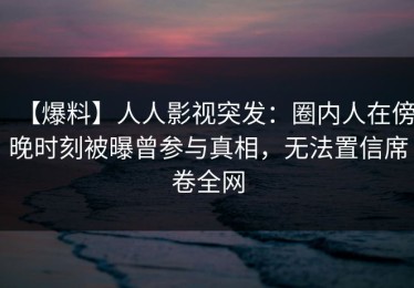 【爆料】人人影视突发：圈内人在傍晚时刻被曝曾参与真相，无法置信席卷全网