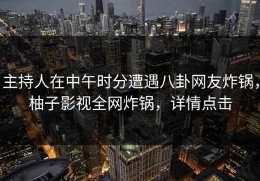 主持人在中午时分遭遇八卦网友炸锅，柚子影视全网炸锅，详情点击