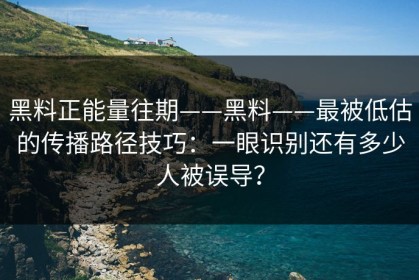 黑料正能量往期——黑料——最被低估的传播路径技巧：一眼识别还有多少人被误导？