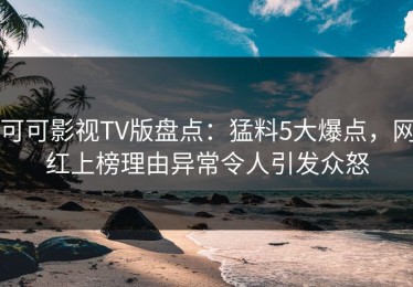 可可影视TV版盘点：猛料5大爆点，网红上榜理由异常令人引发众怒