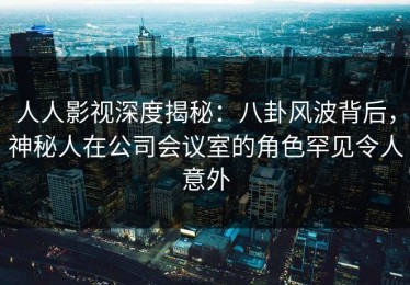 人人影视深度揭秘：八卦风波背后，神秘人在公司会议室的角色罕见令人意外