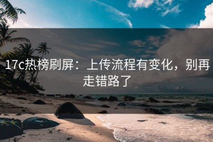 17c热榜刷屏：上传流程有变化，别再走错路了