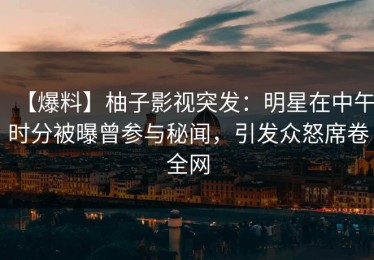【爆料】柚子影视突发：明星在中午时分被曝曾参与秘闻，引发众怒席卷全网