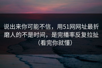 说出来你可能不信，用51网网址最折磨人的不是时间，是完播率反复拉扯（看完你就懂）