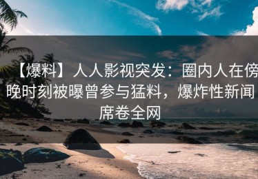 【爆料】人人影视突发：圈内人在傍晚时刻被曝曾参与猛料，爆炸性新闻席卷全网