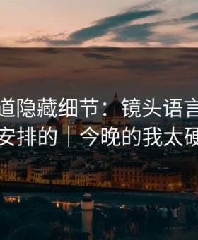 糖心频道隐藏细节：镜头语言原来是这么安排的｜今晚的我太硬核了