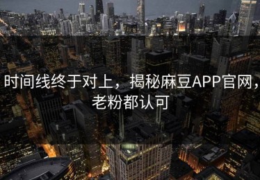 时间线终于对上，揭秘麻豆APP官网，老粉都认可