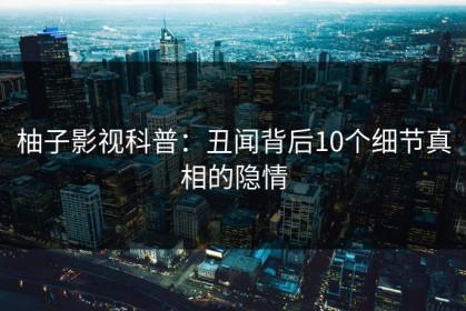 柚子影视科普：丑闻背后10个细节真相的隐情