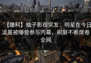 【爆料】柚子影视突发：明星在今日凌晨被曝曾参与内幕，刷屏不断席卷全网