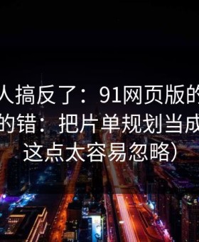 90%的人搞反了：91网页版的新手最容易犯的错：把片单规划当成小事（这点太容易忽略）
