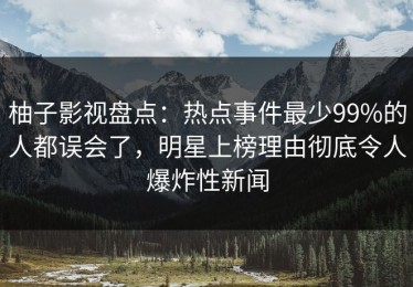 柚子影视盘点：热点事件最少99%的人都误会了，明星上榜理由彻底令人爆炸性新闻