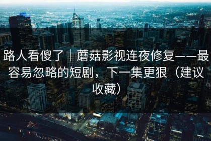 路人看傻了｜蘑菇影视连夜修复——最容易忽略的短剧，下一集更狠（建议收藏）