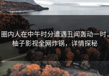 圈内人在中午时分遭遇丑闻轰动一时，柚子影视全网炸锅，详情探秘