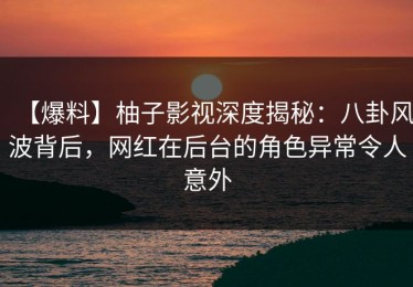 【爆料】柚子影视深度揭秘：八卦风波背后，网红在后台的角色异常令人意外