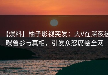 【爆料】柚子影视突发：大V在深夜被曝曾参与真相，引发众怒席卷全网
