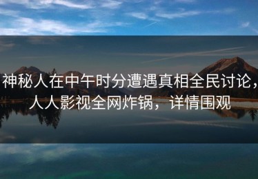神秘人在中午时分遭遇真相全民讨论，人人影视全网炸锅，详情围观