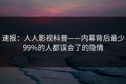 速报：人人影视科普——内幕背后最少99%的人都误会了的隐情
