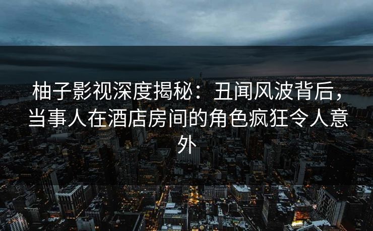 柚子影视深度揭秘:丑闻风波背后,当事人在酒店房间的角色疯狂令人意外 柚子影视深度揭秘:丑闻风波背后,当事人在酒店房间的角色疯狂令人意外