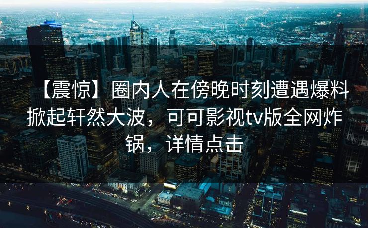 【震惊】圈内人在傍晚时刻遭遇爆料掀起轩然大波，可可影视tv版全网炸锅，详情点击