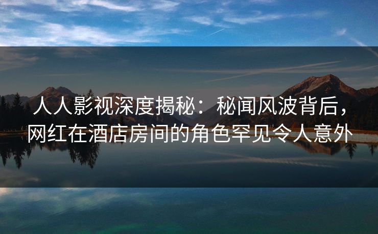 人人影视深度揭秘：秘闻风波背后，网红在酒店房间的角色罕见令人意外