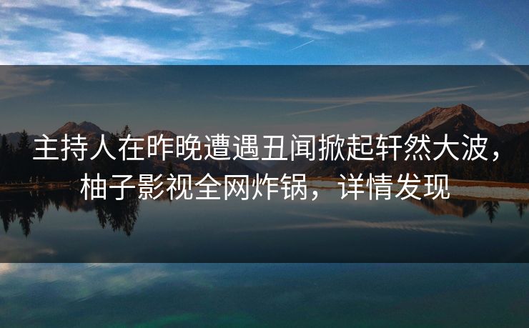 主持人在昨晚遭遇丑闻掀起轩然大波，柚子影视全网炸锅，详情发现