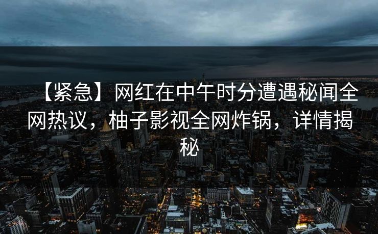 【紧急】网红在中午时分遭遇秘闻全网热议，柚子影视全网炸锅，详情揭秘