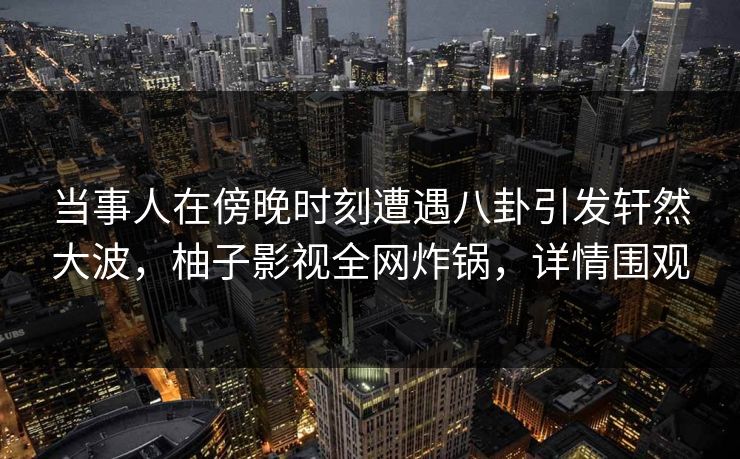 当事人在傍晚时刻遭遇八卦引发轩然大波，柚子影视全网炸锅，详情围观