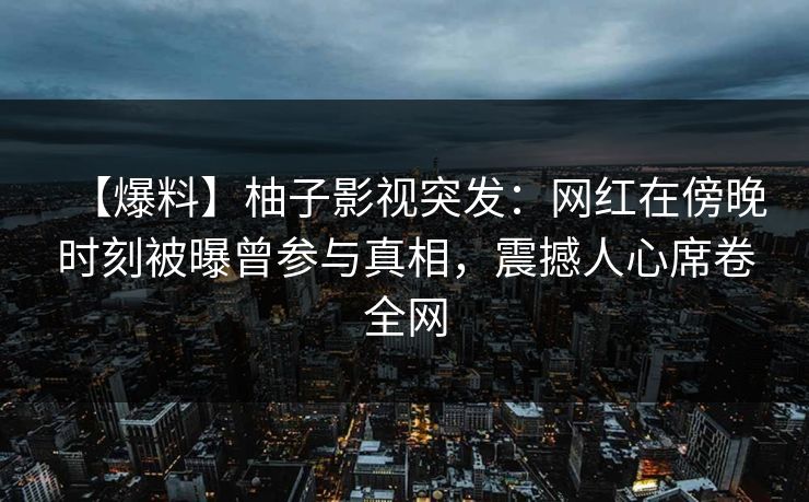 【爆料】柚子影视突发：网红在傍晚时刻被曝曾参与真相，震撼人心席卷全网