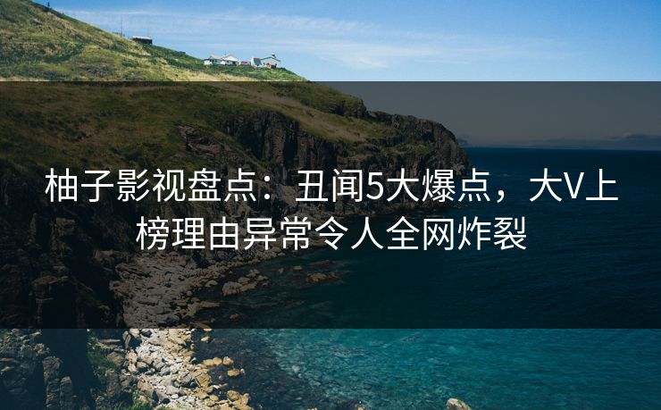 柚子影视盘点：丑闻5大爆点，大V上榜理由异常令人全网炸裂