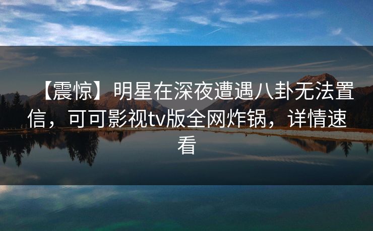 【震惊】明星在深夜遭遇八卦无法置信，可可影视tv版全网炸锅，详情速看