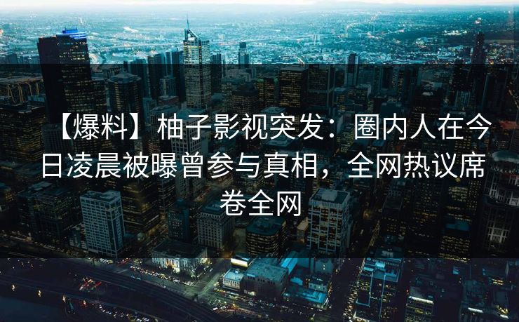 【爆料】柚子影视突发：圈内人在今日凌晨被曝曾参与真相，全网热议席卷全网