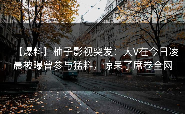 【爆料】柚子影视突发：大V在今日凌晨被曝曾参与猛料，惊呆了席卷全网