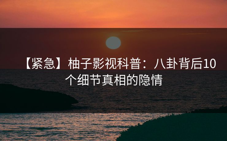 【紧急】柚子影视科普:八卦背后10个细节真相的隐情 【紧急】柚子影视科普:八卦背后10个细节真相的隐情