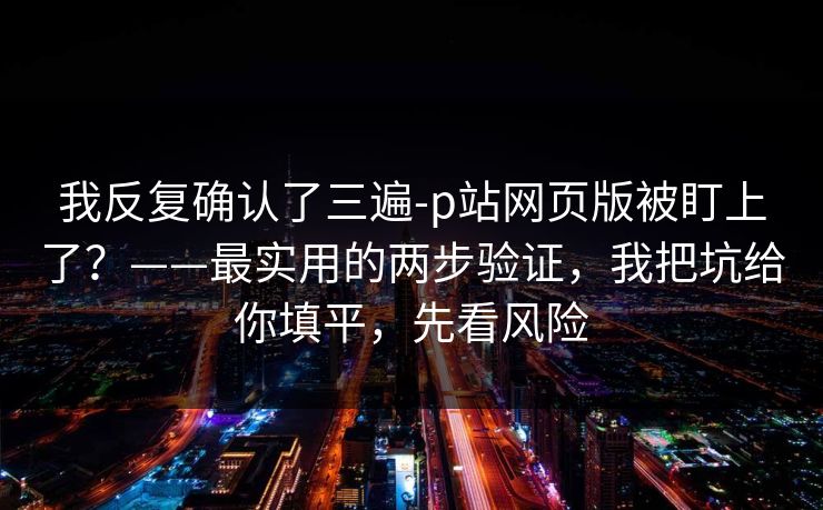 我反复确认了三遍-p站网页版被盯上了？——最实用的两步验证，我把坑给你填平，先看风险