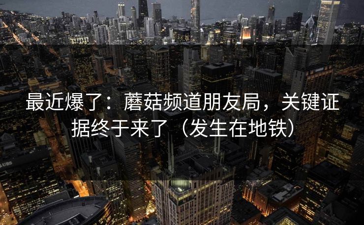 最近爆了：蘑菇频道朋友局，关键证据终于来了（发生在地铁）