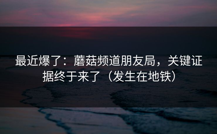 最近爆了：蘑菇频道朋友局，关键证据终于来了（发生在地铁）