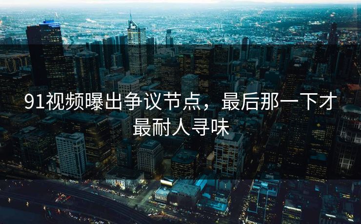 91视频曝出争议节点,最后那一下才最耐人寻味 91视频曝出争议节点,最后那一下才最耐人寻味