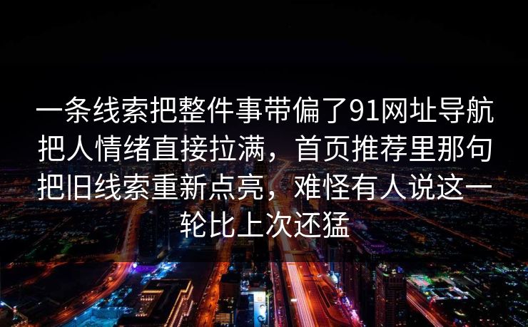 一条线索把整件事带偏了91网址导航把人情绪直接拉满,首页推荐里那句把旧线索重新点亮,难怪有人说这一轮比上次还猛 一条线索把整件事带偏了91网址导航把人情绪直接拉满,首页推荐里那句把旧线索重新点亮,难怪有人说这一轮比上次还猛